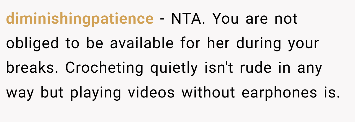 diminishingpatience − NTA. You are not obliged to be available for her during your breaks. Crocheting quietly isn't rude in any way but playing videos without earphones is.