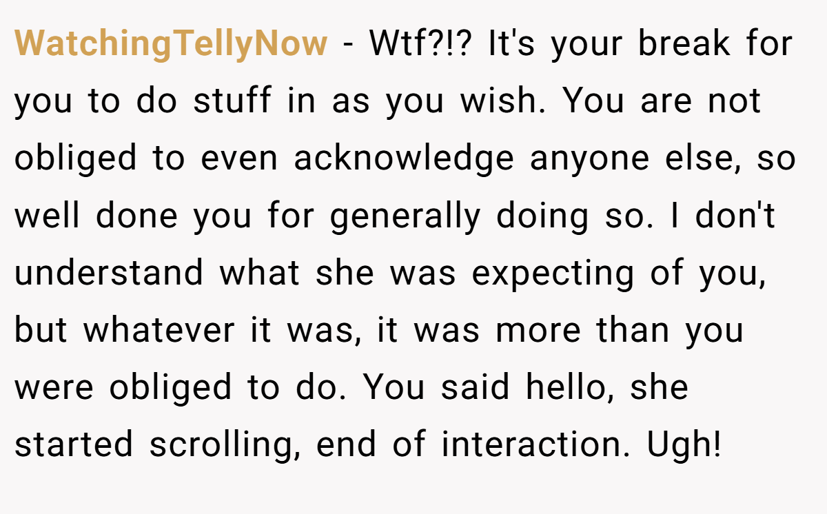 WatchingTellyNow − Wtf?!? It's your break for you to do stuff in as you wish. You are not obliged to even acknowledge anyone else, so well done you for generally doing so. I don't understand what she was expecting of you, but whatever it was, it was more than you were obliged to do. You said hello, she started scrolling, end of interaction. Ugh!