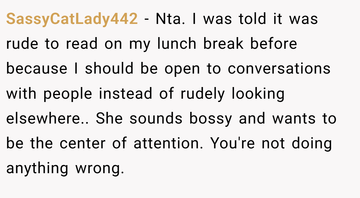 SassyCatLady442 − Nta. I was told it was rude to read on my lunch break before because I should be open to conversations with people instead of rudely looking elsewhere.. She sounds bossy and wants to be the center of attention. You're not doing anything wrong.