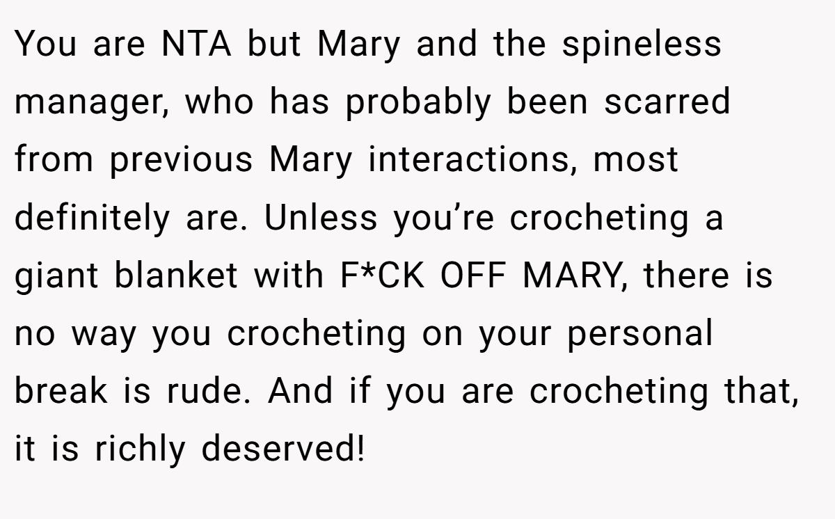 You are NTA but Mary and the spineless manager, who has probably been scarred from previous Mary interactions, most definitely are. Unless you’re crocheting a giant blanket with F*CK OFF MARY, there is no way you crocheting on your personal break is rude. And if you are crocheting that, it is richly deserved!