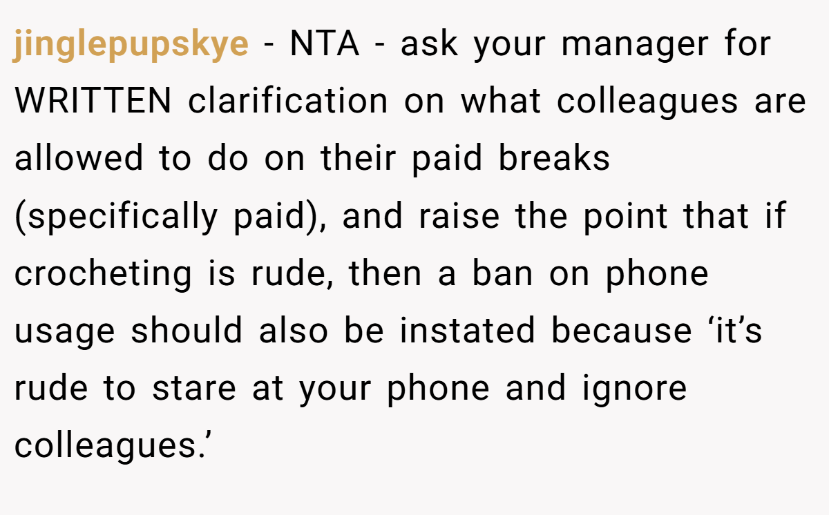jinglepupskye − NTA - ask your manager for WRITTEN clarification on what colleagues are allowed to do on their paid breaks (specifically paid), and raise the point that if crocheting is rude, then a ban on phone usage should also be instated because ‘it’s rude to stare at your phone and ignore colleagues.’