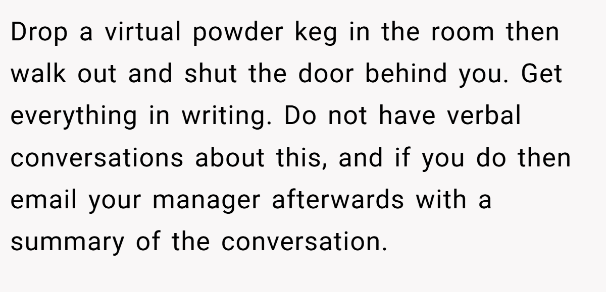 Drop a virtual powder keg in the room then walk out and shut the door behind you. Get everything in writing. Do not have verbal conversations about this, and if you do then email your manager afterwards with a summary of the conversation.