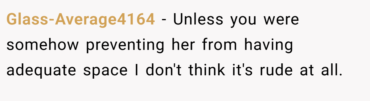 Glass-Average4164 − Unless you were somehow preventing her from having adequate space I don't think it's rude at all.