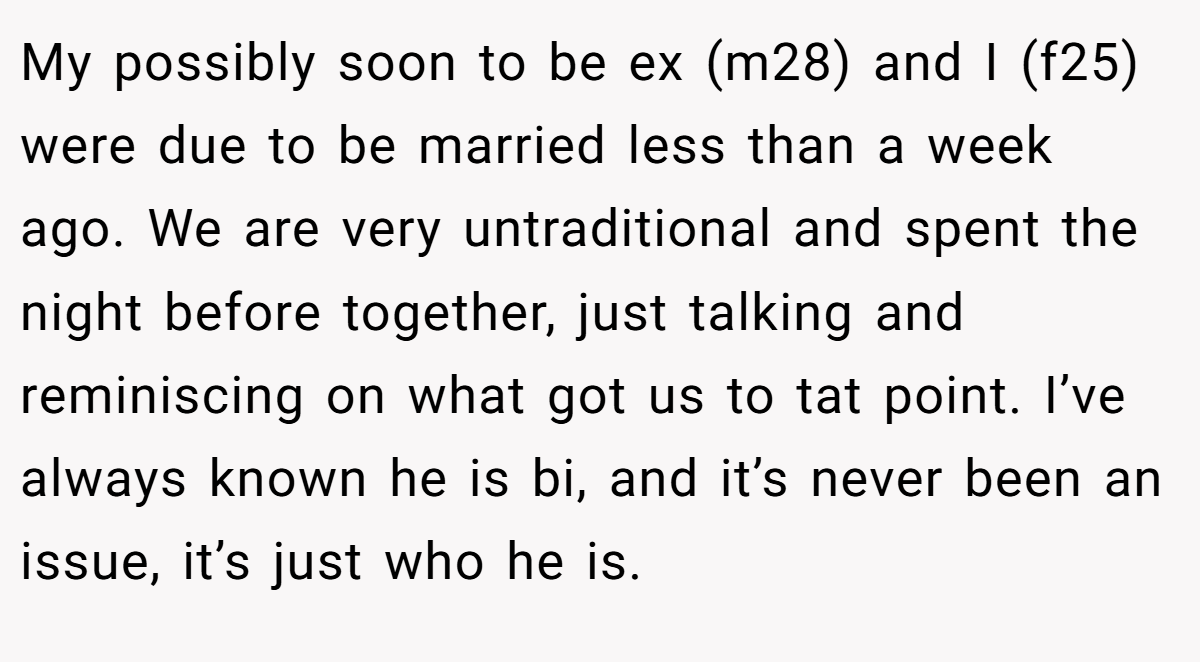 My possibly soon to be ex (m28) and I (f25) were due to be married less than a week ago. We are very untraditional and spent the night before together, just talking and reminiscing on what got us to tat point. I’ve always known he is bi, and it’s never been an issue, it’s just who he is.