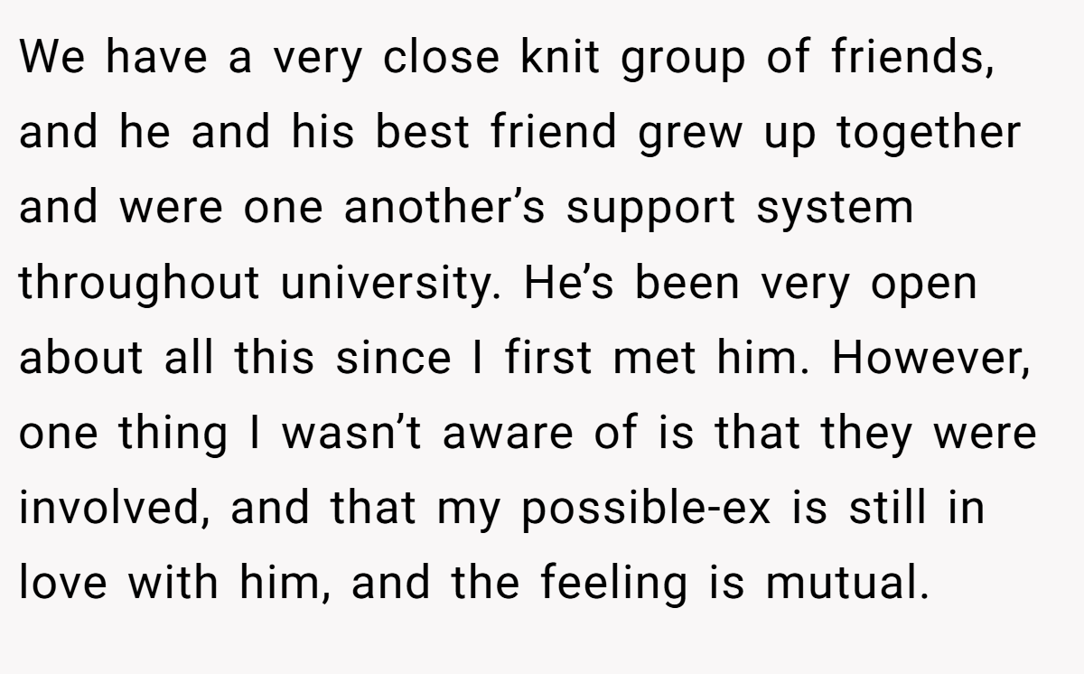 We have a very close knit group of friends, and he and his best friend grew up together and were one another’s support system throughout university. He’s been very open about all this since I first met him. However, one thing I wasn’t aware of is that they were involved, and that my possible-ex is still in love with him, and the feeling is mutual.