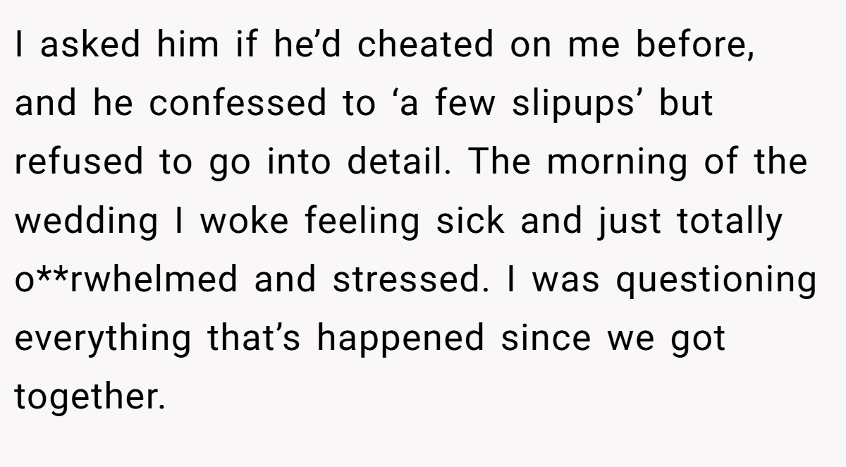 I asked him if he’d cheated on me before, and he confessed to ‘a few slipups’ but refused to go into detail. The morning of the wedding I woke feeling sick and just totally o**rwhelmed and stressed. I was questioning everything that’s happened since we got together.