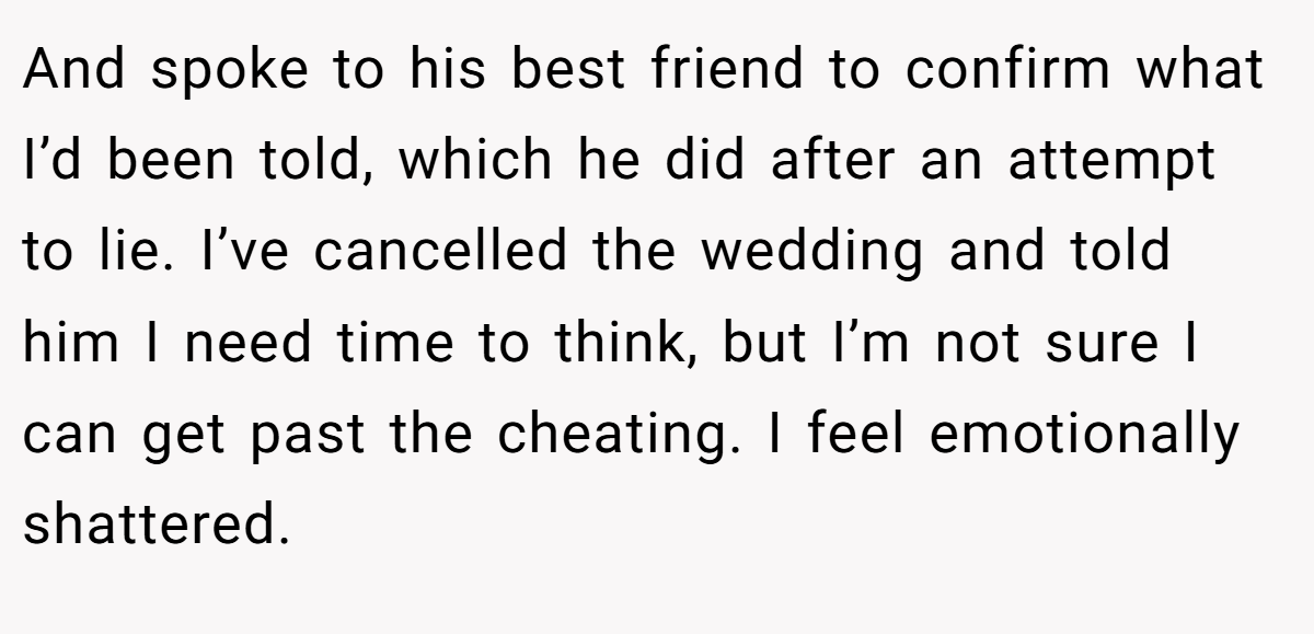 And spoke to his best friend to confirm what I’d been told, which he did after an attempt to lie. I’ve cancelled the wedding and told him I need time to think, but I’m not sure I can get past the cheating. I feel emotionally shattered.