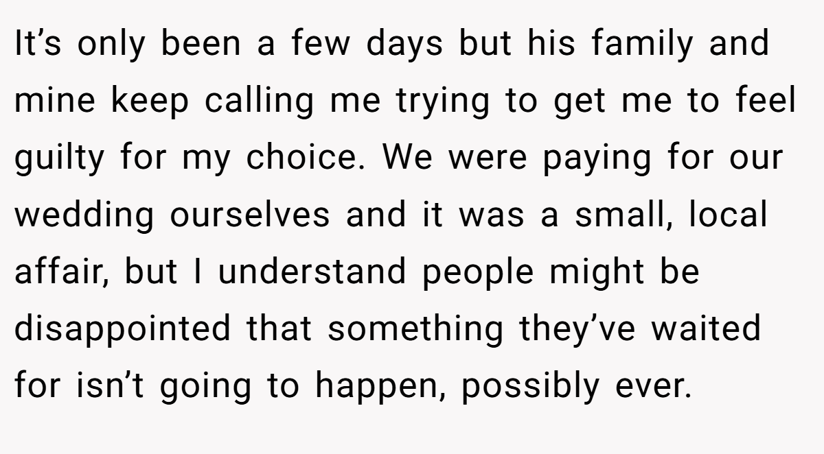 It’s only been a few days but his family and mine keep calling me trying to get me to feel guilty for my choice. We were paying for our wedding ourselves and it was a small, local affair, but I understand people might be disappointed that something they’ve waited for isn’t going to happen, possibly ever.