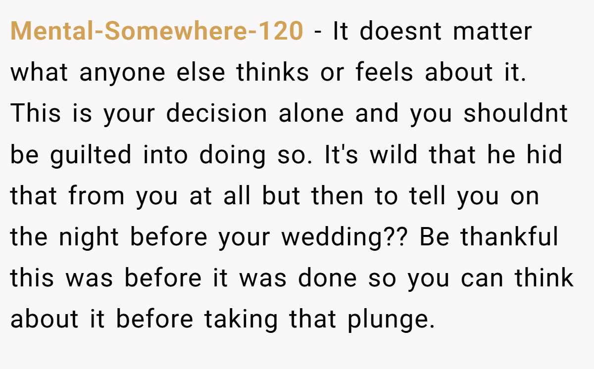 Mental-Somewhere-120 − It doesnt matter what anyone else thinks or feels about it. This is your decision alone and you shouldnt be guilted into doing so. It's wild that he hid that from you at all but then to tell you on the night before your wedding?? Be thankful this was before it was done so you can think about it before taking that plunge.