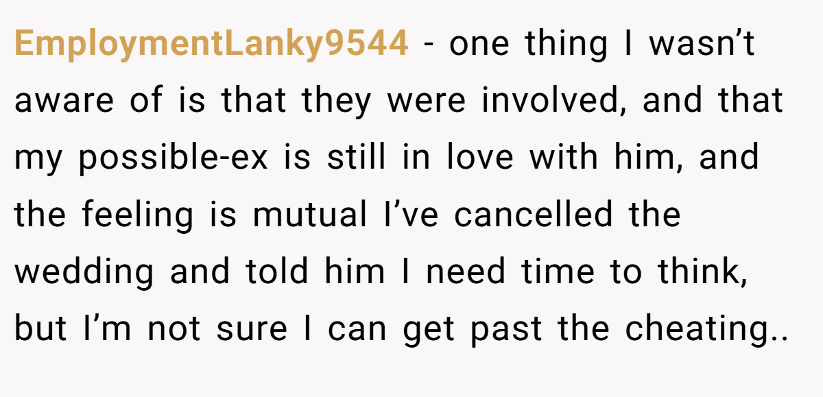 EmploymentLanky9544 − one thing I wasn’t aware of is that they were involved, and that my possible-ex is still in love with him, and the feeling is mutual I’ve cancelled the wedding and told him I need time to think, but I’m not sure I can get past the cheating..