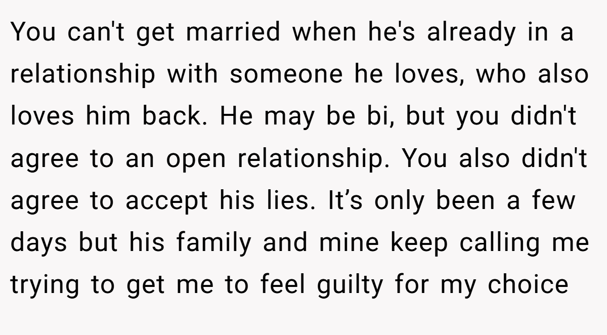 You can't get married when he's already in a relationship with someone he loves, who also loves him back. He may be bi, but you didn't agree to an open relationship. You also didn't agree to accept his lies. It’s only been a few days but his family and mine keep calling me trying to get me to feel guilty for my choice