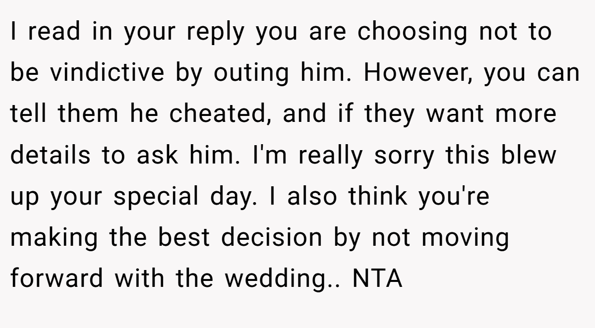 I read in your reply you are choosing not to be vindictive by outing him. However, you can tell them he cheated, and if they want more details to ask him. I'm really sorry this blew up your special day. I also think you're making the best decision by not moving forward with the wedding.. NTA