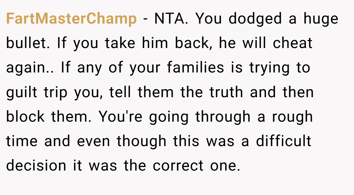 FartMasterChamp − NTA. You dodged a huge bullet. If you take him back, he will cheat again.. If any of your families is trying to guilt trip you, tell them the truth and then block them. You're going through a rough time and even though this was a difficult decision it was the correct one.