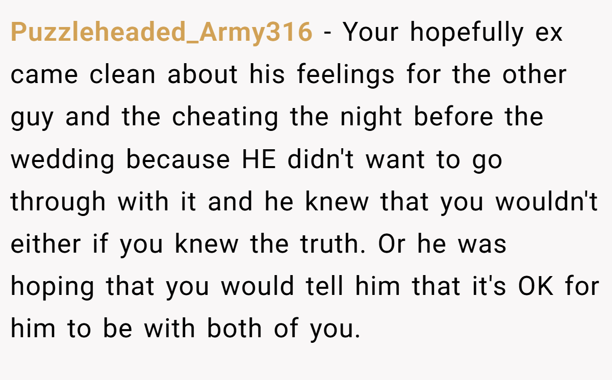 Puzzleheaded_Army316 − Your hopefully ex came clean about his feelings for the other guy and the cheating the night before the wedding because HE didn't want to go through with it and he knew that you wouldn't either if you knew the truth. Or he was hoping that you would tell him that it's OK for him to be with both of you.
