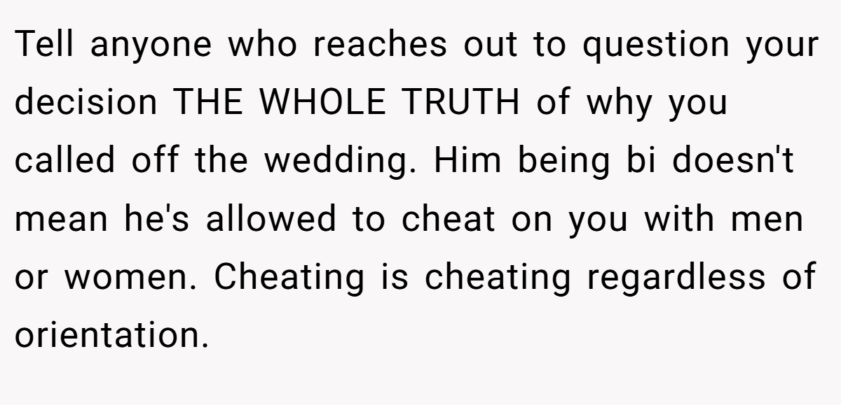 Tell anyone who reaches out to question your decision THE WHOLE TRUTH of why you called off the wedding. Him being bi doesn't mean he's allowed to cheat on you with men or women. Cheating is cheating regardless of orientation.