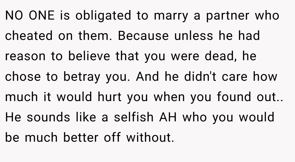 NO ONE is obligated to marry a partner who cheated on them. Because unless he had reason to believe that you were dead, he chose to betray you. And he didn't care how much it would hurt you when you found out.. He sounds like a selfish AH who you would be much better off without.
