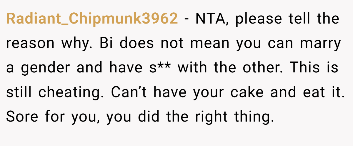 Radiant_Chipmunk3962 − NTA, please tell the reason why. Bi does not mean you can marry a gender and have s** with the other. This is still cheating. Can’t have your cake and eat it. Sore for you, you did the right thing.
