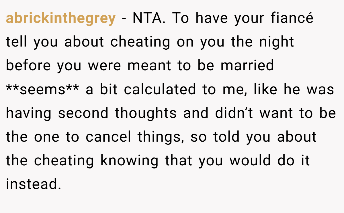 abrickinthegrey − NTA. To have your fiancé tell you about cheating on you the night before you were meant to be married **seems** a bit calculated to me, like he was having second thoughts and didn’t want to be the one to cancel things, so told you about the cheating knowing that you would do it instead.