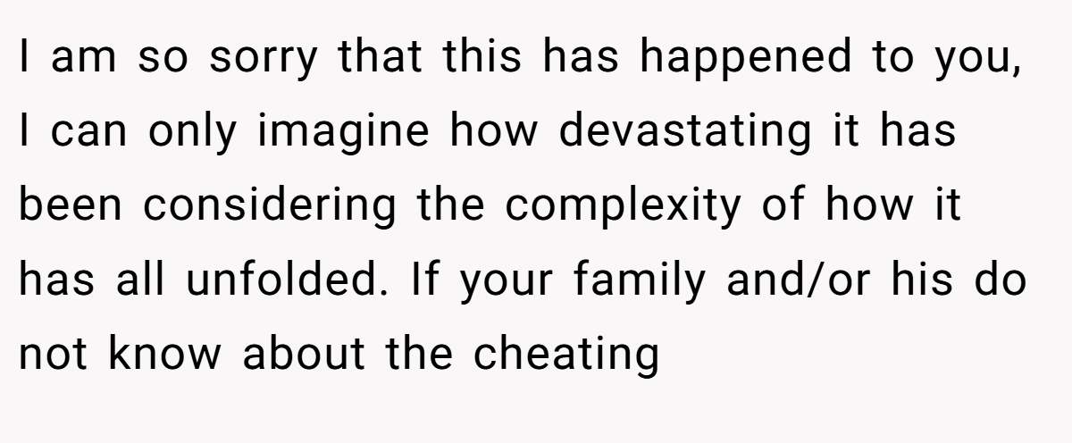 I am so sorry that this has happened to you, I can only imagine how devastating it has been considering the complexity of how it has all unfolded. If your family and/or his do not know about the cheating
