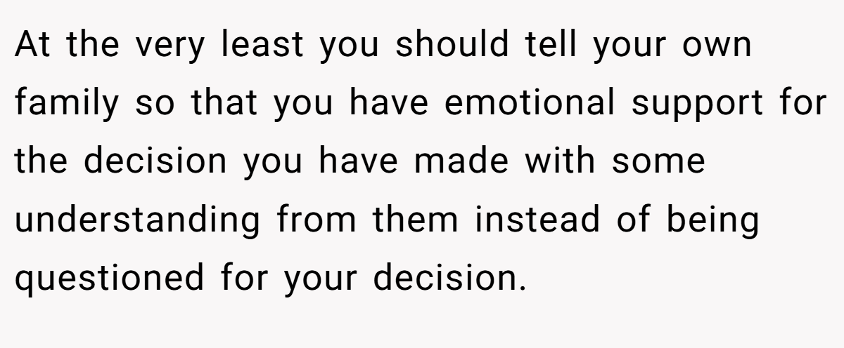At the very least you should tell your own family so that you have emotional support for the decision you have made with some understanding from them instead of being questioned for your decision.