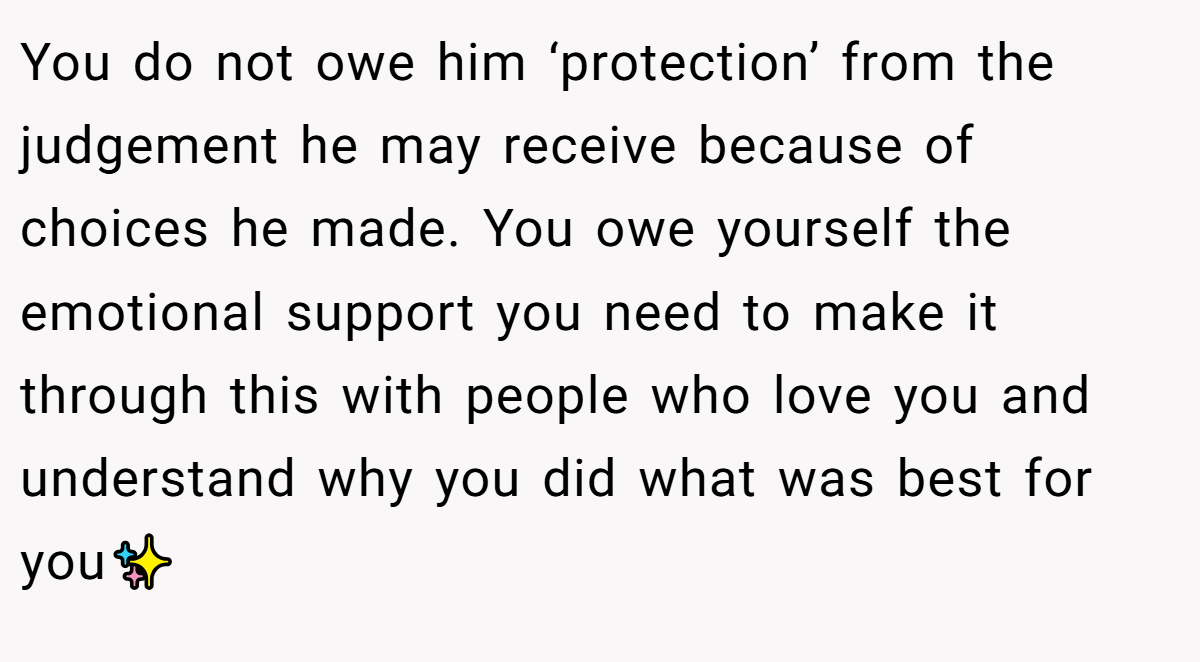 You do not owe him ‘protection’ from the judgement he may receive because of choices he made. You owe yourself the emotional support you need to make it through this with people who love you and understand why you did what was best for you✨