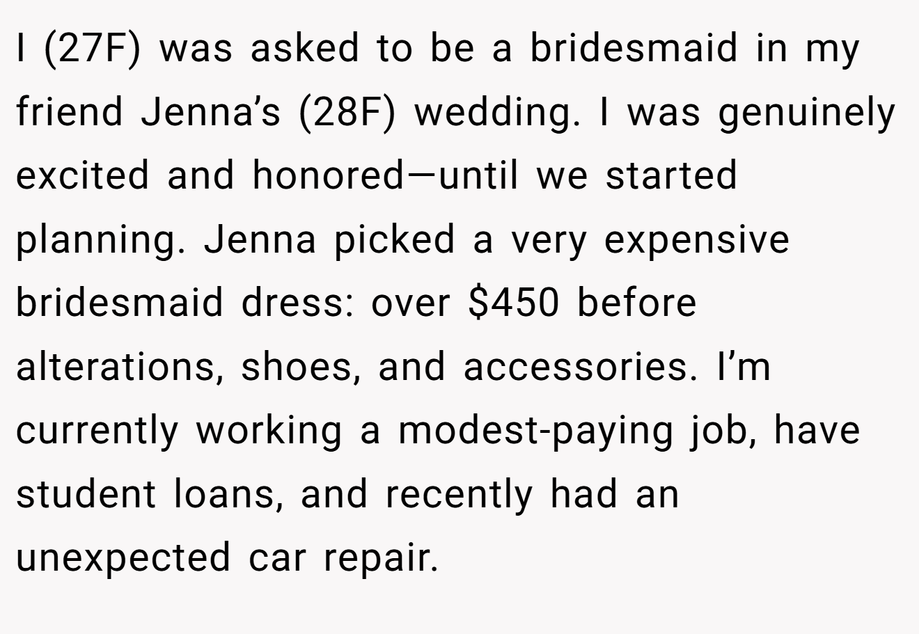 I (27F) was asked to be a bridesmaid in my friend Jenna’s (28F) wedding. I was genuinely excited and honored—until we started planning. Jenna picked a very expensive bridesmaid dress: over $450 before alterations, shoes, and accessories. I’m currently working a modest-paying job, have student loans, and recently had an unexpected car repair.
