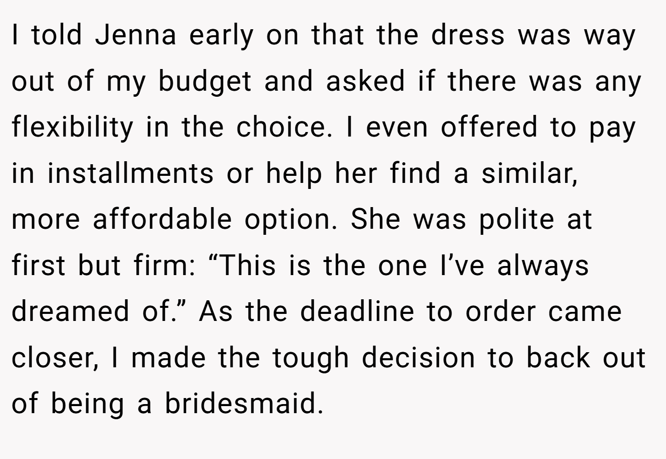 I told Jenna early on that the dress was way out of my budget and asked if there was any flexibility in the choice. I even offered to pay in installments or help her find a similar, more affordable option. She was polite at first but firm: “This is the one I’ve always dreamed of.” As the deadline to order came closer, I made the tough decision to back out of being a bridesmaid.