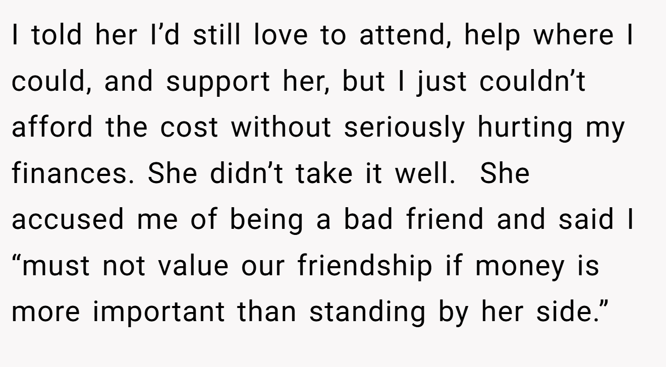 I told her I’d still love to attend, help where I could, and support her, but I just couldn’t afford the cost without seriously hurting my finances. She didn’t take it well.  She accused me of being a bad friend and said I “must not value our friendship if money is more important than standing by her side.”