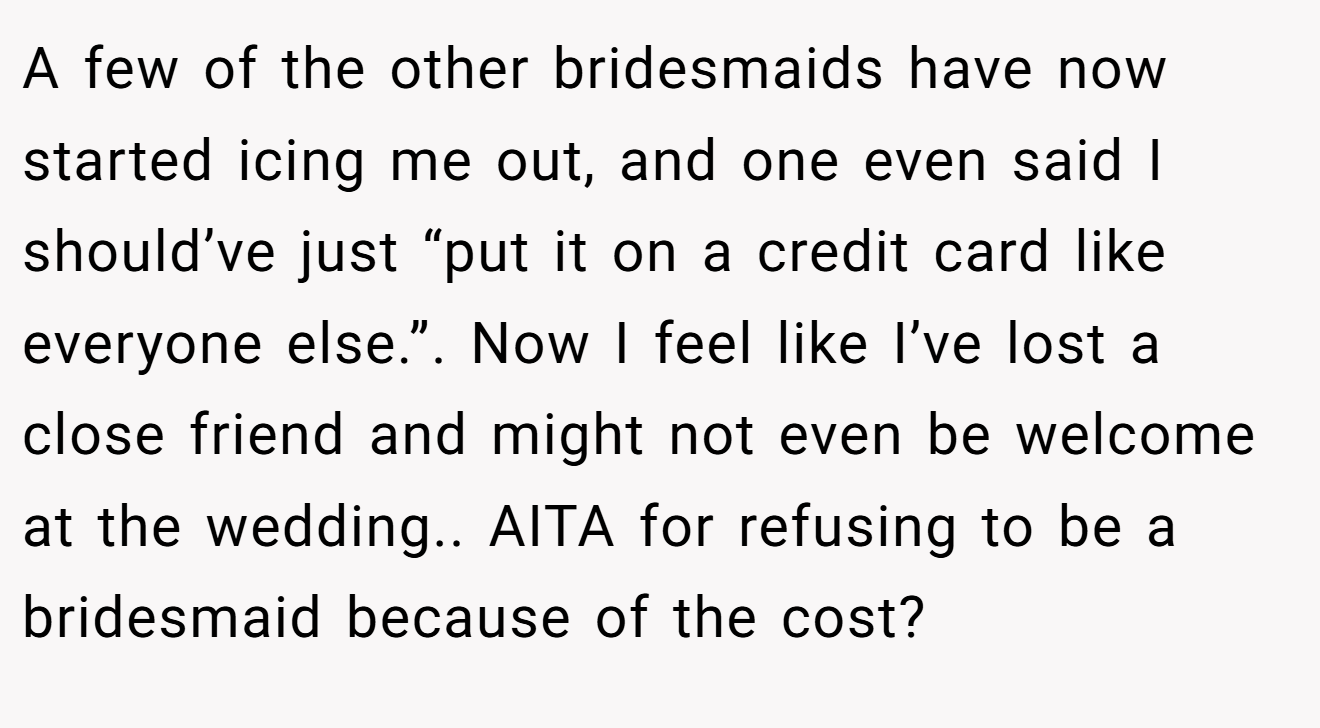A few of the other bridesmaids have now started icing me out, and one even said I should’ve just “put it on a credit card like everyone else.”. Now I feel like I’ve lost a close friend and might not even be welcome at the wedding.. AITA for refusing to be a bridesmaid because of the cost?