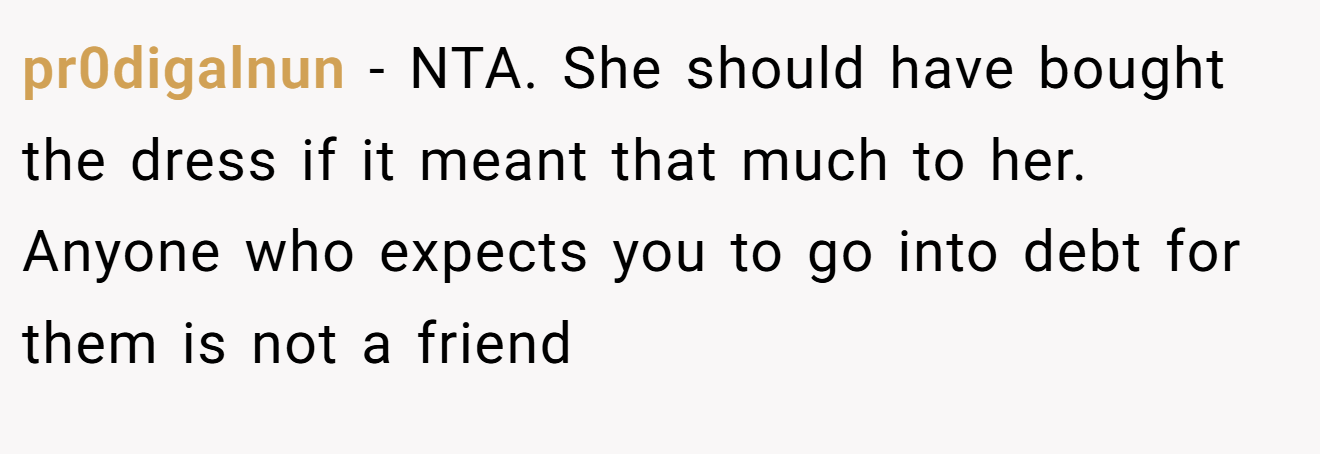 pr0digalnun − NTA. She should have bought the dress if it meant that much to her. Anyone who expects you to go into debt for them is not a friend
