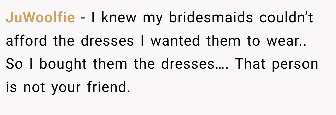 JuWoolfie − I knew my bridesmaids couldn’t afford the dresses I wanted them to wear.. So I bought them the dresses…. That person is not your friend.