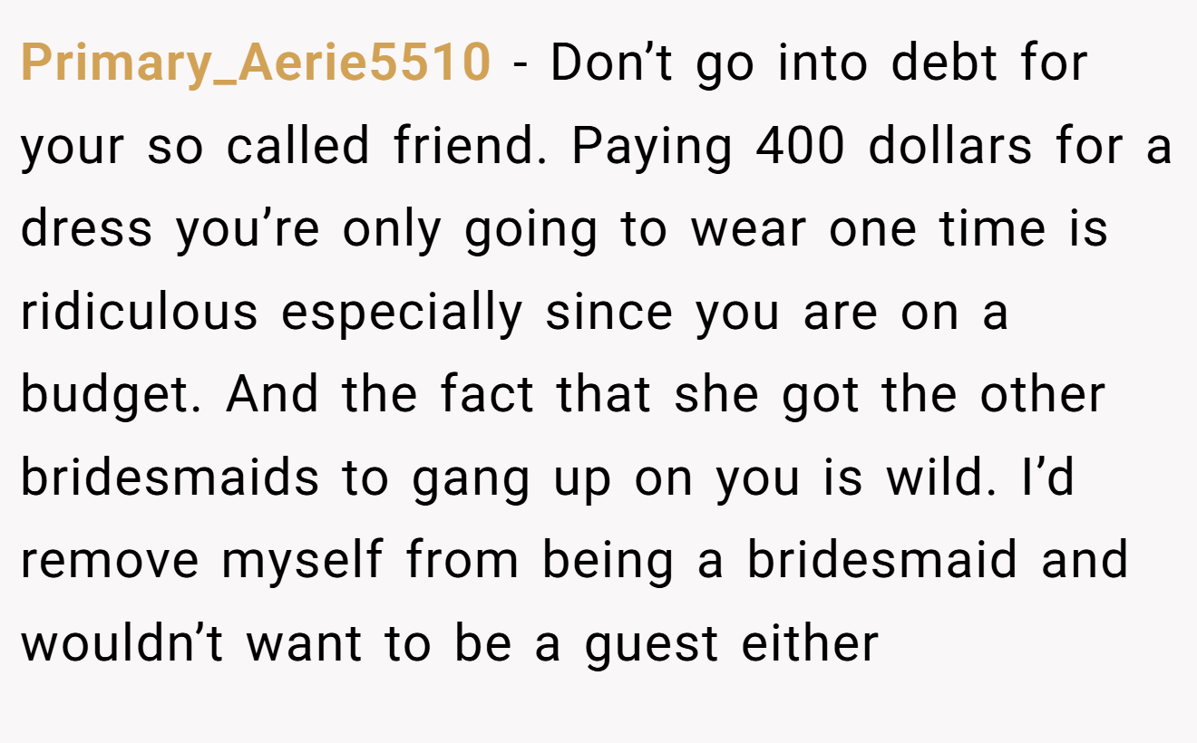 Primary_Aerie5510 − Don’t go into debt for your so called friend. Paying 400 dollars for a dress you’re only going to wear one time is ridiculous especially since you are on a budget. And the fact that she got the other bridesmaids to gang up on you is wild. I’d remove myself from being a bridesmaid and wouldn’t want to be a guest either