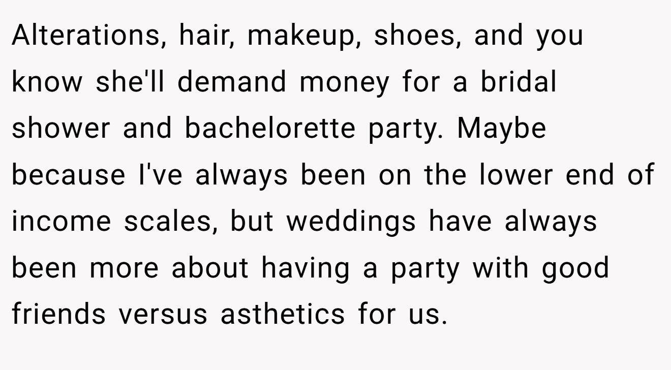 Alterations, hair, makeup, shoes, and you know she'll demand money for a bridal shower and bachelorette party. Maybe because I've always been on the lower end of income scales, but weddings have always been more about having a party with good friends versus asthetics for us.