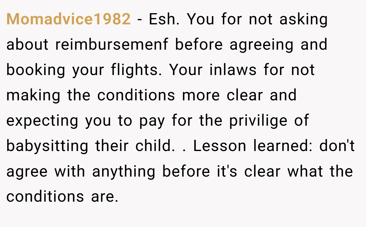Momadvice1982 − Esh. You for not asking about reimbursemenf before agreeing and booking your flights. Your inlaws for not making the conditions more clear and expecting you to pay for the privilige of babysitting their child. . Lesson learned: don't agree with anything before it's clear what the conditions are.