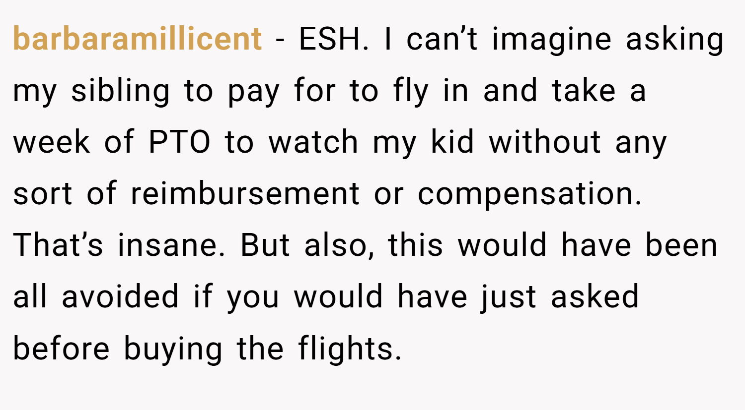 barbaramillicent − ESH. I can’t imagine asking my sibling to pay for to fly in and take a week of PTO to watch my kid without any sort of reimbursement or compensation. That’s insane. But also, this would have been all avoided if you would have just asked before buying the flights.