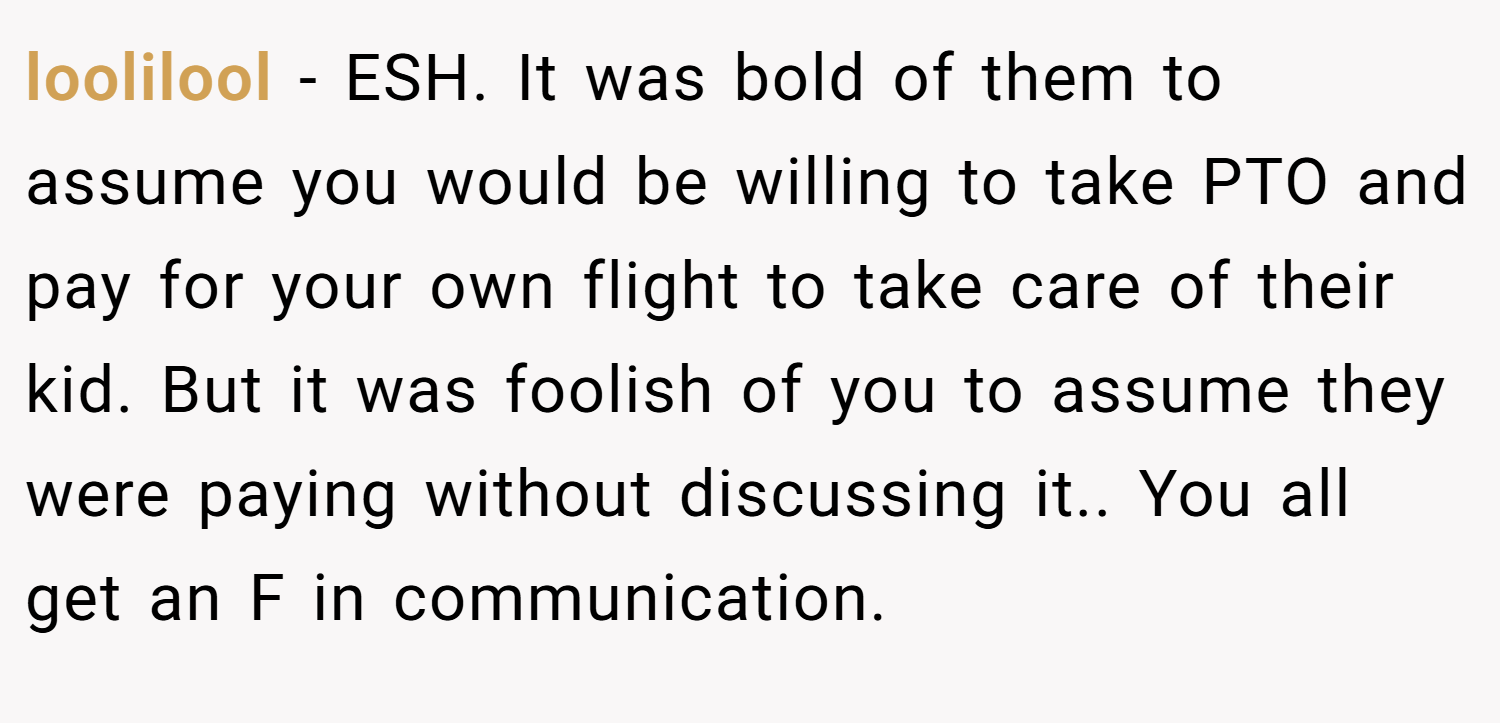 loolilool − ESH. It was bold of them to assume you would be willing to take PTO and pay for your own flight to take care of their kid. But it was foolish of you to assume they were paying without discussing it.. You all get an F in communication.