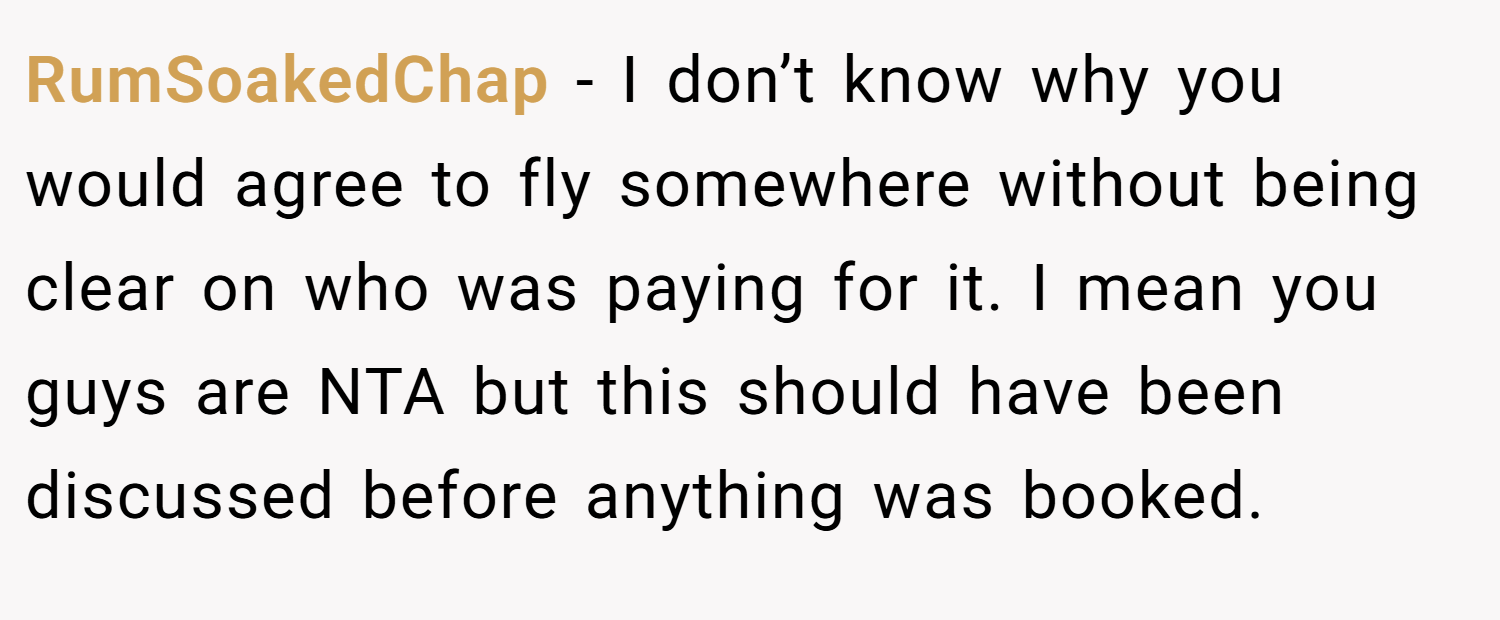 RumSoakedChap − I don’t know why you would agree to fly somewhere without being clear on who was paying for it. I mean you guys are NTA but this should have been discussed before anything was booked.
