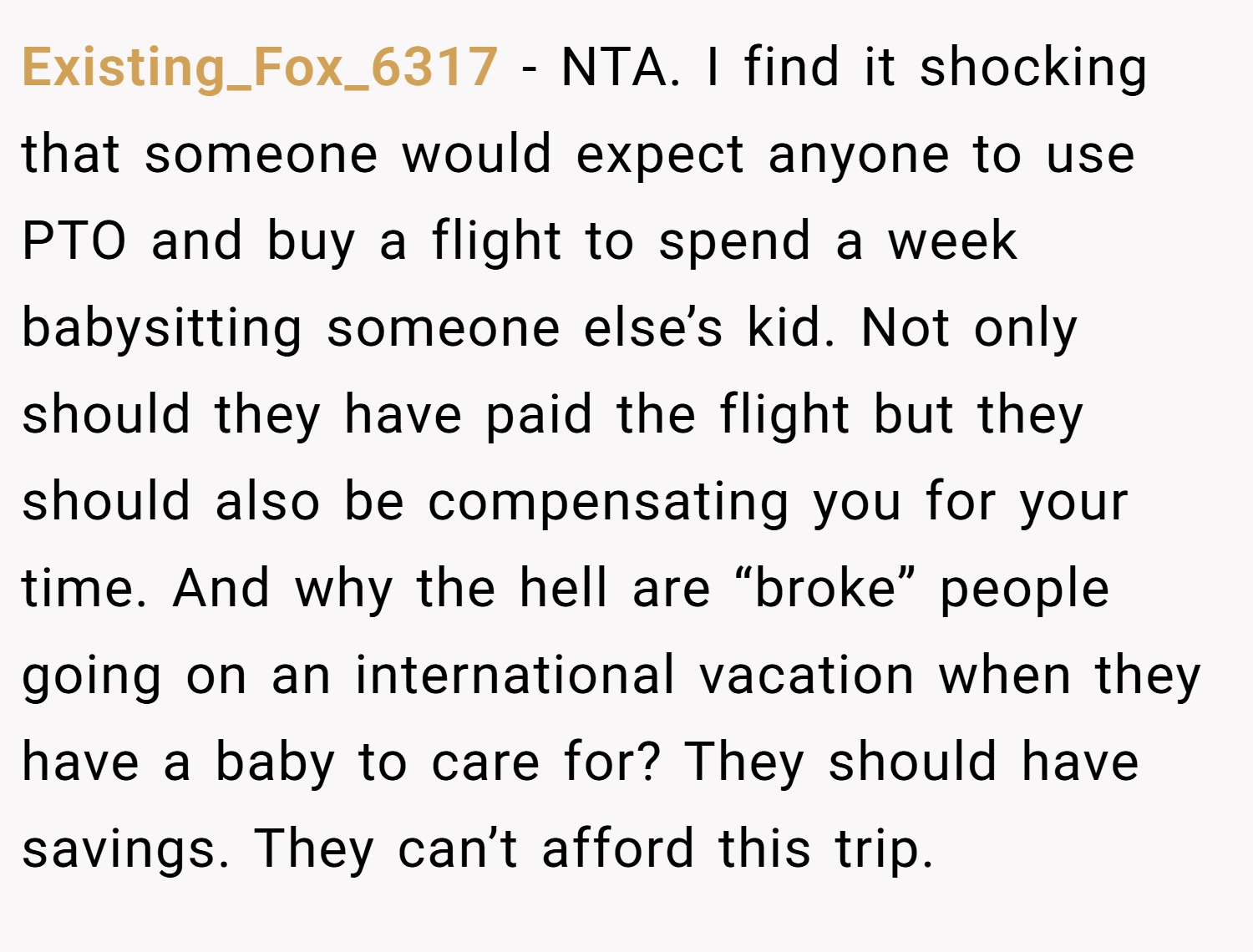 Existing_Fox_6317 − NTA. I find it shocking that someone would expect anyone to use PTO and buy a flight to spend a week babysitting someone else’s kid. Not only should they have paid the flight but they should also be compensating you for your time. And why the hell are “broke” people going on an international vacation when they have a baby to care for? They should have savings. They can’t afford this trip.