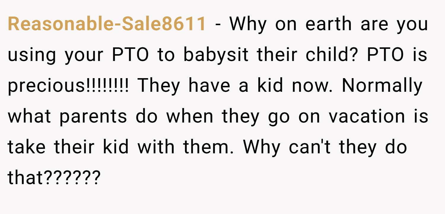Reasonable-Sale8611 − Why on earth are you using your PTO to babysit their child? PTO is precious!!!!!!!! They have a kid now. Normally what parents do when they go on vacation is take their kid with them. Why can't they do that??????