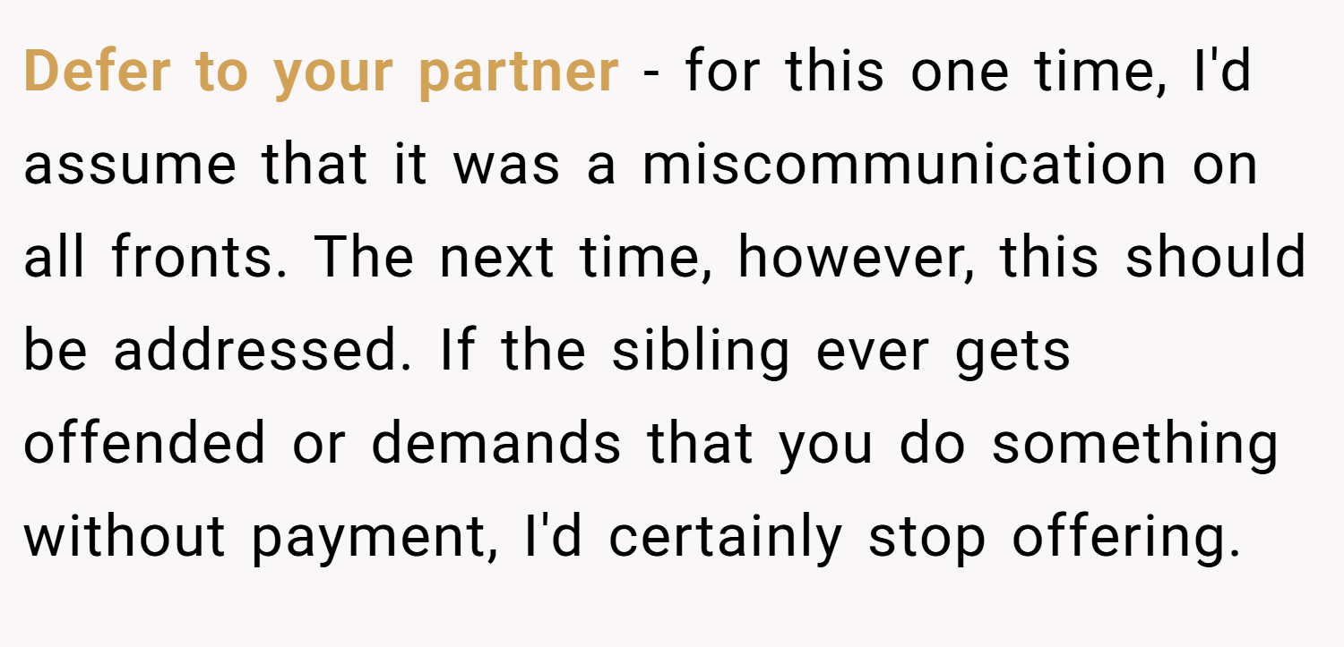Defer to your partner - for this one time, I'd assume that it was a miscommunication on all fronts. The next time, however, this should be addressed. If the sibling ever gets offended or demands that you do something without payment, I'd certainly stop offering.