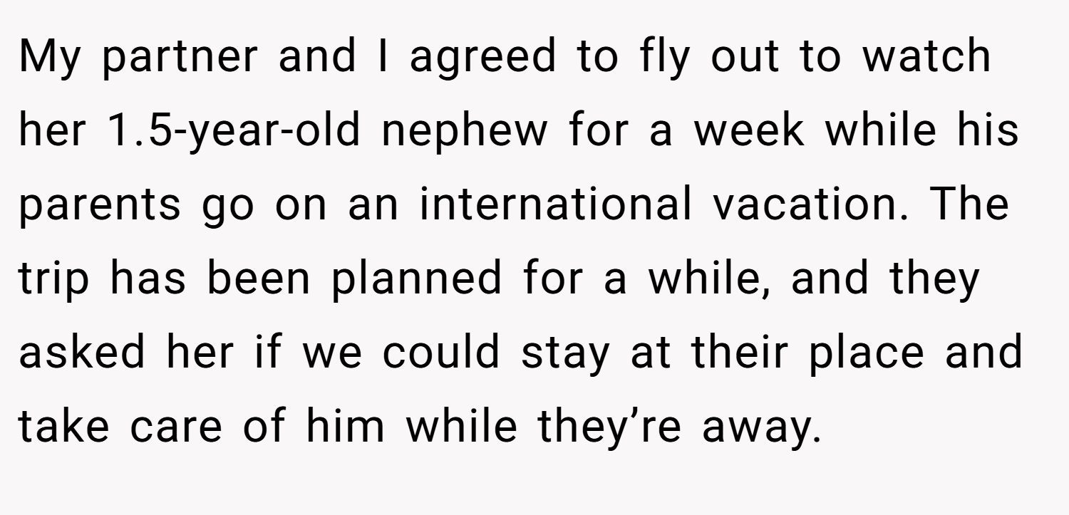 My partner and I agreed to fly out to watch her 1.5-year-old nephew for a week while his parents go on an international vacation. The trip has been planned for a while, and they asked her if we could stay at their place and take care of him while they’re away.