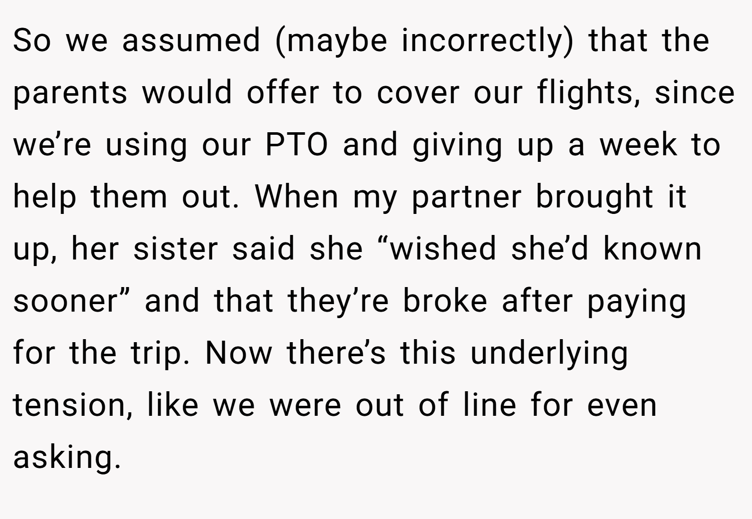 So we assumed (maybe incorrectly) that the parents would offer to cover our flights, since we’re using our PTO and giving up a week to help them out. When my partner brought it up, her sister said she “wished she’d known sooner” and that they’re broke after paying for the trip. Now there’s this underlying tension, like we were out of line for even asking.