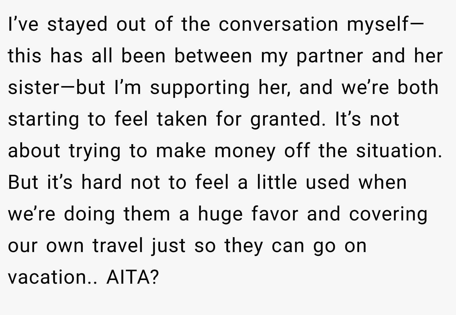 I’ve stayed out of the conversation myself—this has all been between my partner and her sister—but I’m supporting her, and we’re both starting to feel taken for granted. It’s not about trying to make money off the situation. But it’s hard not to feel a little used when we’re doing them a huge favor and covering our own travel just so they can go on vacation.. AITA?