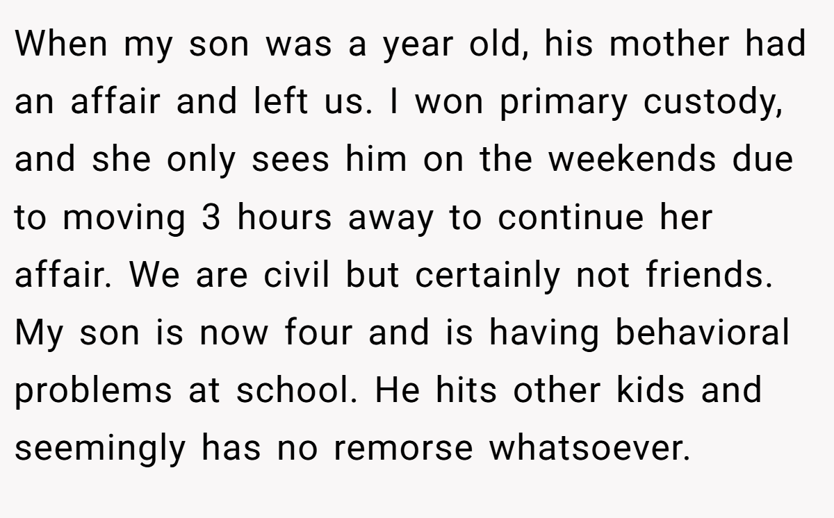 When my son was a year old, his mother had an affair and left us. I won primary custody, and she only sees him on the weekends due to moving 3 hours away to continue her affair. We are civil but certainly not friends. My son is now four and is having behavioral problems at school. He hits other kids and seemingly has no remorse whatsoever.
