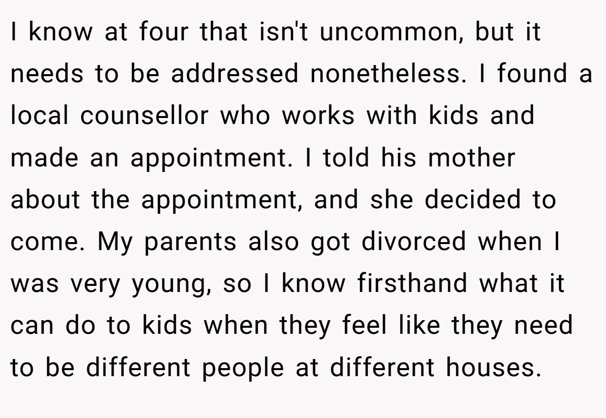 I know at four that isn't uncommon, but it needs to be addressed nonetheless. I found a local counsellor who works with kids and made an appointment. I told his mother about the appointment, and she decided to come. My parents also got divorced when I was very young, so I know firsthand what it can do to kids when they feel like they need to be different people at different houses.