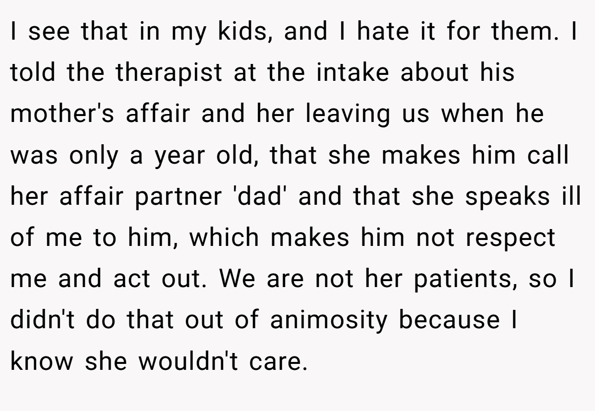 I see that in my kids, and I hate it for them. I told the therapist at the intake about his mother's affair and her leaving us when he was only a year old, that she makes him call her affair partner 'dad' and that she speaks ill of me to him, which makes him not respect me and act out. We are not her patients, so I didn't do that out of animosity because I know she wouldn't care.