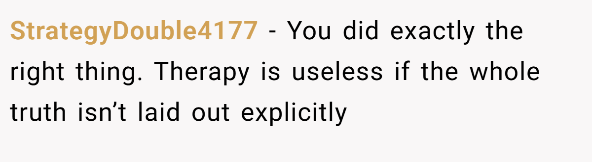 StrategyDouble4177 − You did exactly the right thing. Therapy is useless if the whole truth isn’t laid out explicitly
