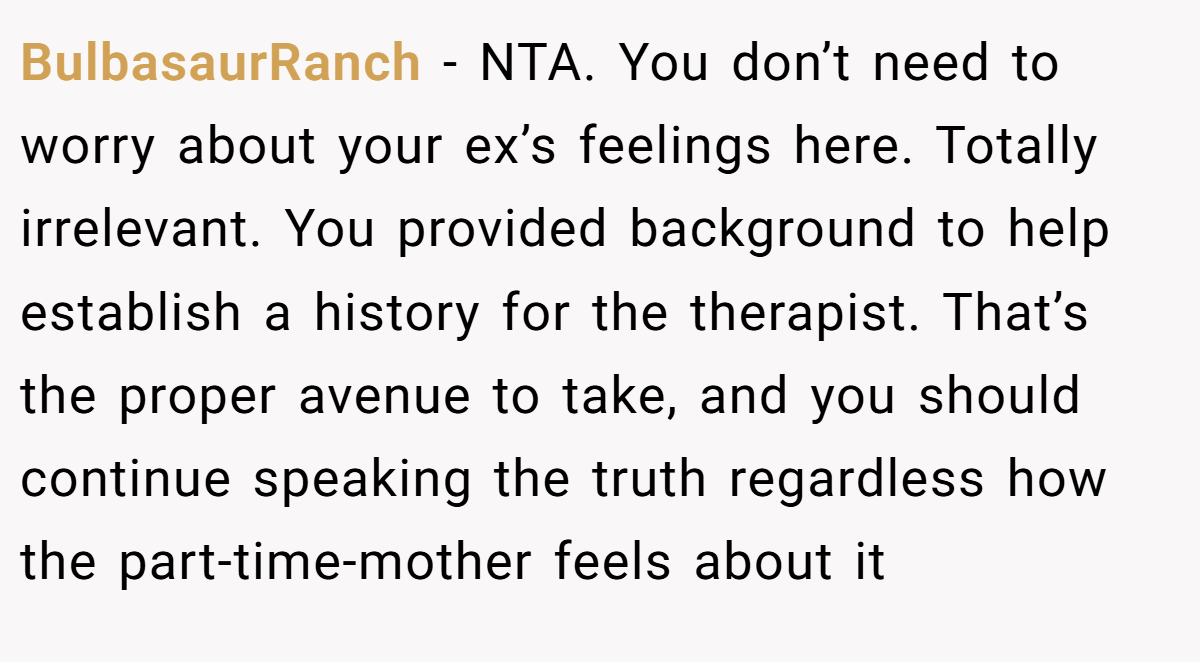 BulbasaurRanch − NTA. You don’t need to worry about your ex’s feelings here. Totally irrelevant. You provided background to help establish a history for the therapist. That’s the proper avenue to take, and you should continue speaking the truth regardless how the part-time-mother feels about it
