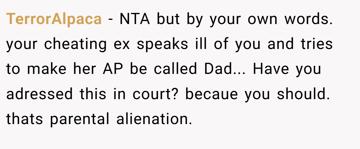 TerrorAlpaca − NTA but by your own words. your cheating ex speaks ill of you and tries to make her AP be called Dad... Have you adressed this in court? becaue you should. thats parental alienation.