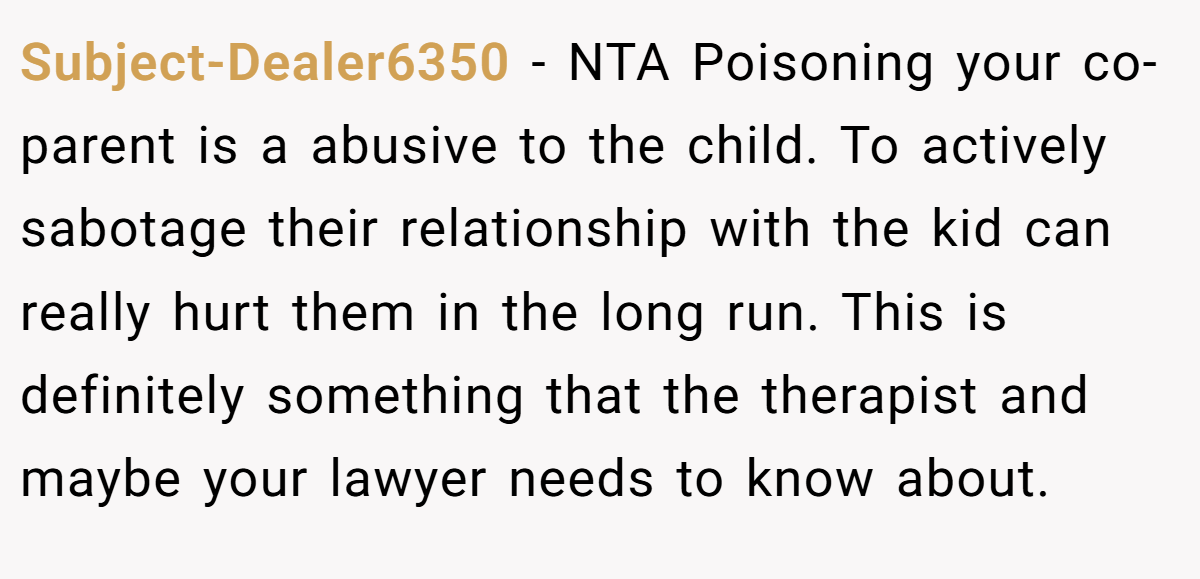 Subject-Dealer6350 − NTA Poisoning your co-parent is a abusive to the child. To actively sabotage their relationship with the kid can really hurt them in the long run. This is definitely something that the therapist and maybe your lawyer needs to know about.